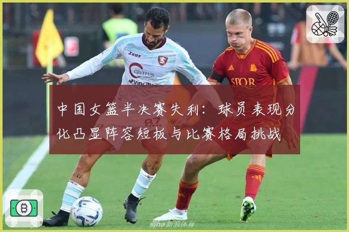 中国女篮半决赛失利：球员表现分化凸显阵容短板与比赛格局挑战