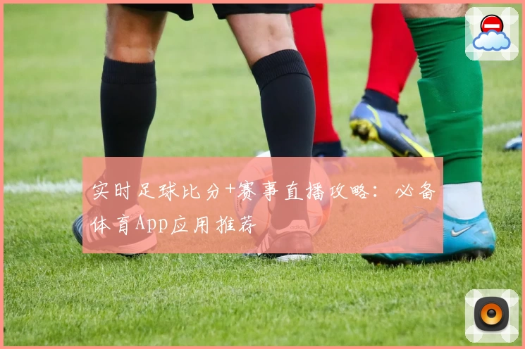 实时足球比分+赛事直播攻略:必备体育App应用推荐
