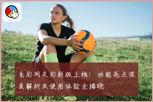 竞彩网足彩新版上线：功能亮点深度解析及使用体验全揭晓