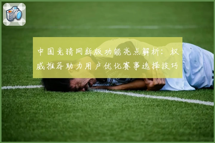 中国竞猜网新版功能亮点解析:权威推荐助力用户优化赛事选择技巧