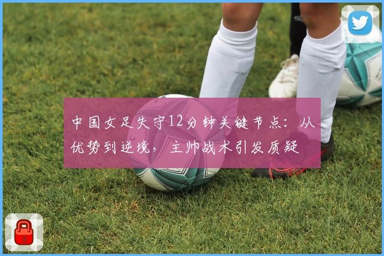 中国女足失守12分钟关键节点:从优势到逆境,主帅战术引发质疑
