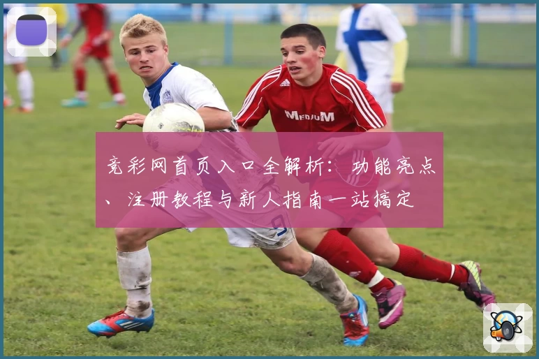 竞彩网首页入口全解析：功能亮点、注册教程与新人指南一站搞定