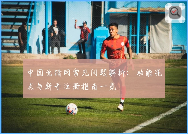 中国竞猜网常见问题解析:功能亮点与新手注册指南一览