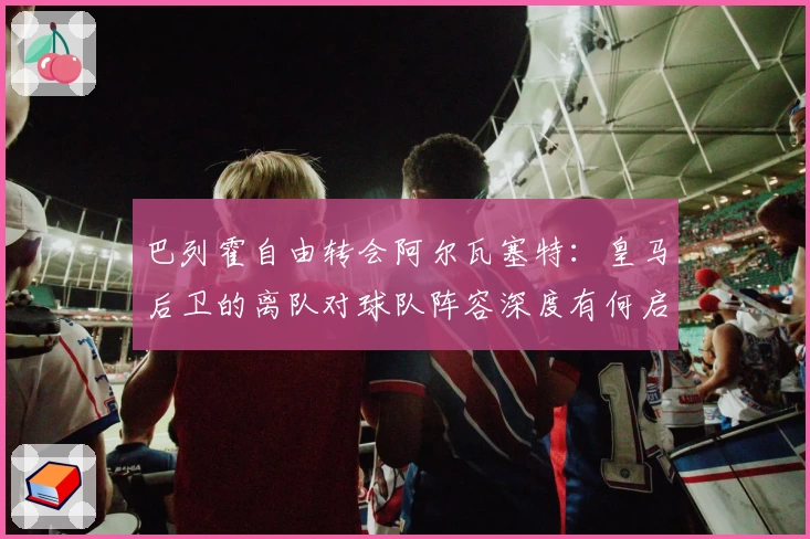 巴列霍自由转会阿尔瓦塞特：皇马后卫的离队对球队阵容深度有何启示？
