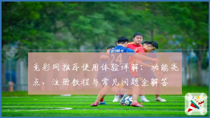 竞彩网推荐使用体验详解：功能亮点、注册教程与常见问题全解答
