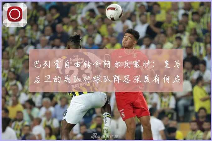 巴列霍自由转会阿尔瓦塞特：皇马后卫的离队对球队阵容深度有何启示？