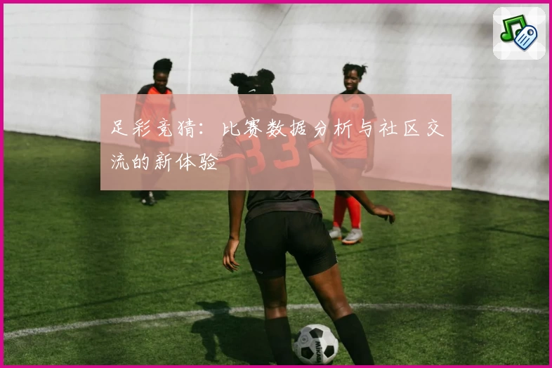足彩竞猜:比赛数据分析与社区交流的新体验