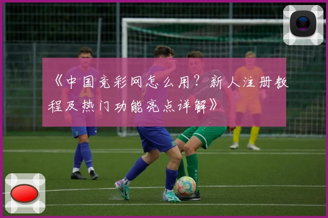 《中国竞彩网怎么用？新人注册教程及热门功能亮点详解》