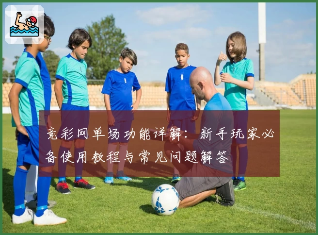 竞彩网单场功能详解：新手玩家必备使用教程与常见问题解答