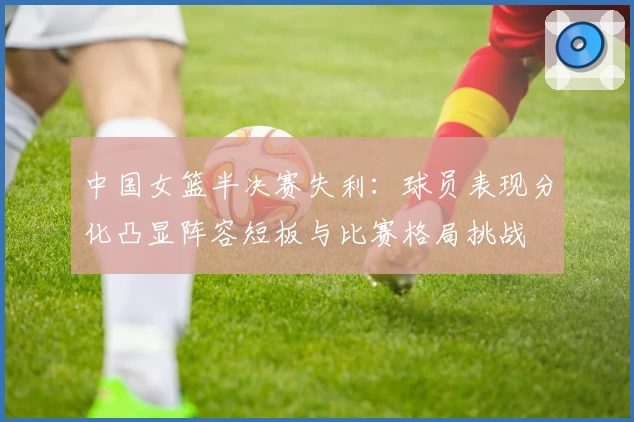 中国女篮半决赛失利：球员表现分化凸显阵容短板与比赛格局挑战