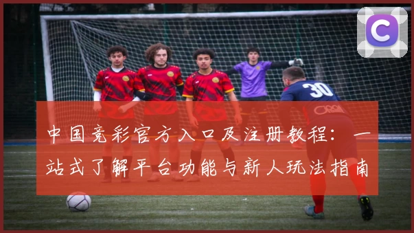 中国竞彩官方入口及注册教程：一站式了解平台功能与新人玩法指南